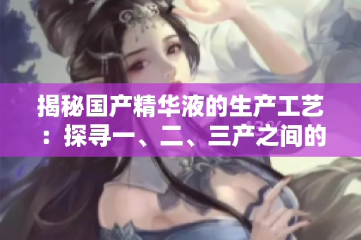 揭秘國產(chǎn)精華液的生產(chǎn)工藝：探尋一、二、三產(chǎn)之間的精髓