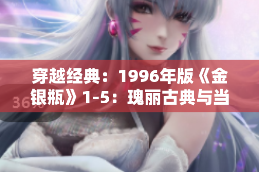 穿越經(jīng)典:1996年版《金銀瓶》1-5:瑰麗古典與當(dāng)代觀眾的魅力交融 穿越經(jīng)典:1996年版《金銀瓶》1-5:瑰麗古典與當(dāng)代觀眾的魅力交融