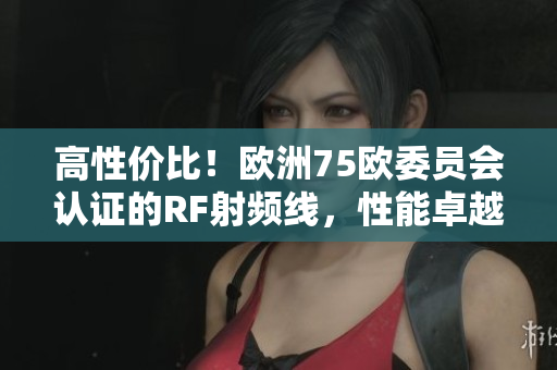 高性價(jià)比！歐洲75歐委員會(huì)認(rèn)證的RF射頻線，性能卓越、穩(wěn)定可靠！