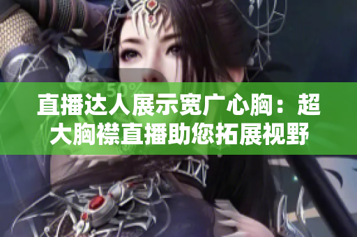 直播達人展示寬廣心胸:超大胸襟直播助您拓展視野 直播達人展示寬廣心胸:超大胸襟直播助您拓展視野