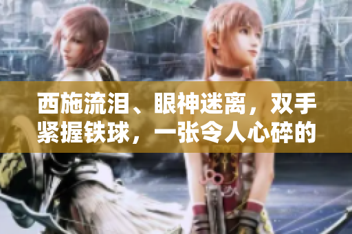 西施流淚、眼神迷離，雙手緊握鐵球，一張令人心碎的畫面！