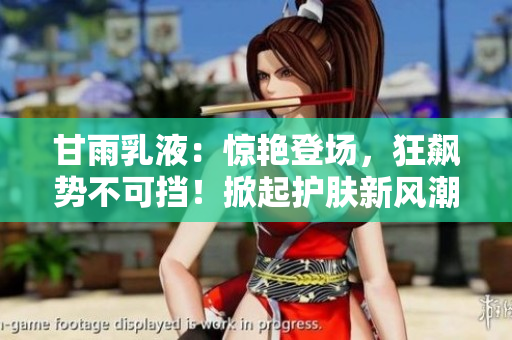 甘雨乳液：驚艷登場，狂飆勢不可擋！掀起護(hù)膚新風(fēng)潮，締造肌膚煥新奇跡！