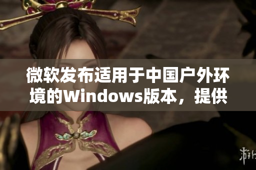微軟發(fā)布適用于中國戶外環(huán)境的Windows版本,提供更強大的功能和穩(wěn)定性 微軟發(fā)布適用于中國戶外環(huán)境的Windows版本,提供更強大的功能和穩(wěn)定性