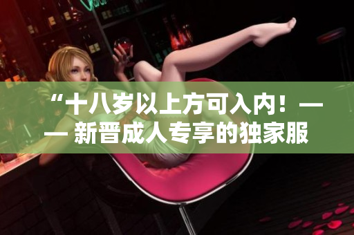 “十八歲以上方可入內(nèi)！—— 新晉成人專享的獨(dú)家服務(wù)揭秘”