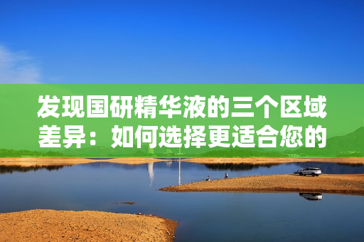 發(fā)現(xiàn)國研精華液的三個區(qū)域差異:如何選擇更適合您的皮膚 發(fā)現(xiàn)國研精華液的三個區(qū)域差異:如何選擇更適合您的皮膚