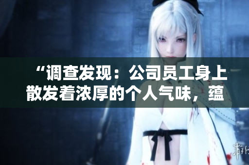 “調(diào)查發(fā)現(xiàn):公司員工身上散發(fā)著濃厚的個(gè)人氣味,蘊(yùn)含多種香味和特征” “調(diào)查發(fā)現(xiàn):公司員工身上散發(fā)著濃厚的個(gè)人氣味,蘊(yùn)含多種香味和特征”