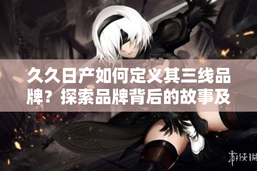 久久日產(chǎn)如何定義其三線品牌？探索品牌背后的故事及戰(zhàn)略