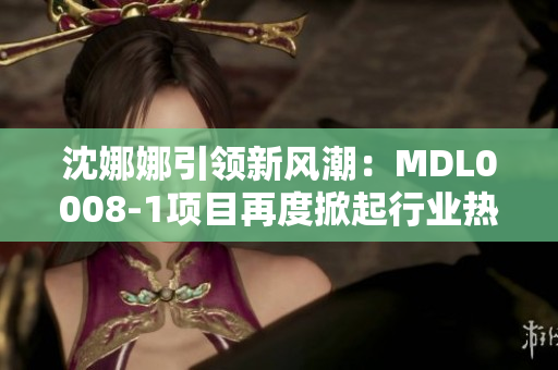 沈娜娜引領(lǐng)新風(fēng)潮:MDL0008-1項(xiàng)目再度掀起行業(yè)熱潮 沈娜娜引領(lǐng)新風(fēng)潮:MDL0008-1項(xiàng)目再度掀起行業(yè)熱潮