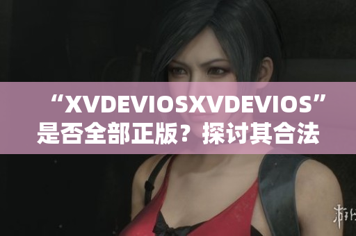“XVDEVIOSXVDEVIOS”是否全部正版?探討其合法性及可信度 “XVDEVIOSXVDEVIOS”是否全部正版?探討其合法性及可信度