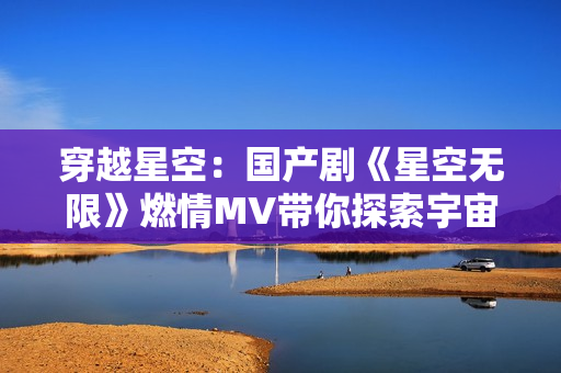 穿越星空:國產(chǎn)劇《星空無限》燃情MV帶你探索宇宙奇跡 穿越星空:國產(chǎn)劇《星空無限》燃情MV帶你探索宇宙奇跡