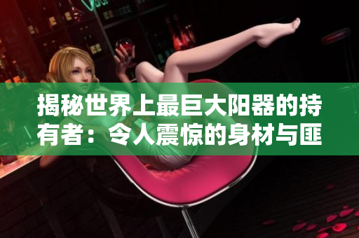 揭秘世界上最巨大陽器的持有者：令人震驚的身材與匪夷所思的生活細節(jié)！