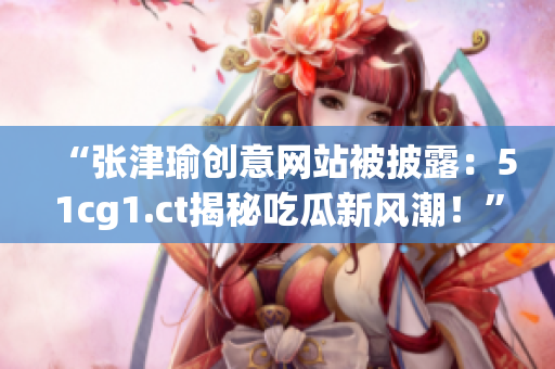 “張津瑜創(chuàng)意網(wǎng)站被披露：51cg1.ct揭秘吃瓜新風潮！”