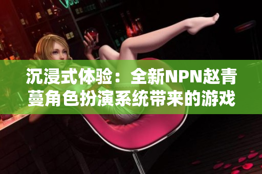 沉浸式體驗:全新NPN趙青蔓角色扮演系統(tǒng)帶來的游戲革新 沉浸式體驗:全新NPN趙青蔓角色扮演系統(tǒng)帶來的游戲革新