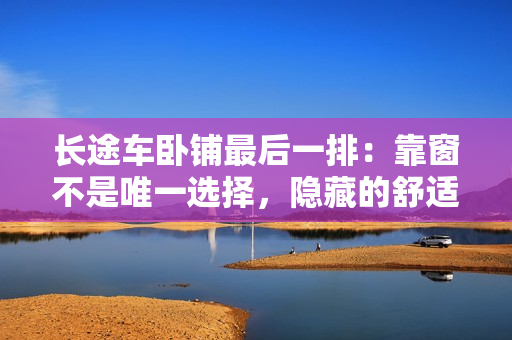 長途車臥鋪?zhàn)詈笠慌牛嚎看安皇俏ㄒ贿x擇，隱藏的舒適之處。