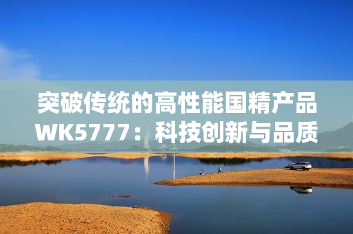 突破傳統(tǒng)的高性能國精產(chǎn)品WK5777：科技創(chuàng)新與品質(zhì)完美結(jié)合