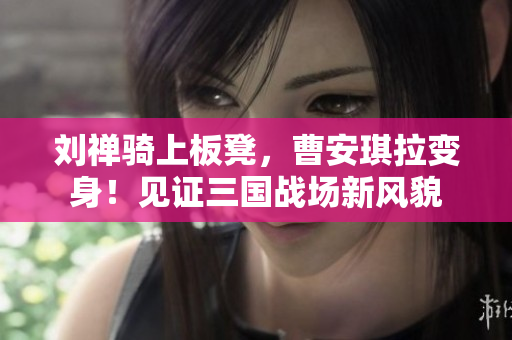 劉禪騎上板凳，曹安琪拉變身！見證三國戰(zhàn)場(chǎng)新風(fēng)貌