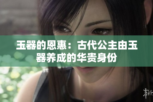 玉器的恩惠:古代公主由玉器養(yǎng)成的華貴身份 玉器的恩惠:古代公主由玉器養(yǎng)成的華貴身份