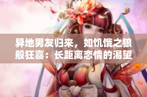 異地男友歸來,如饑餓之狼般狂喜:長距離戀情的渴望與喜悅 異地男友歸來,如饑餓之狼般狂喜:長距離戀情的渴望與喜悅