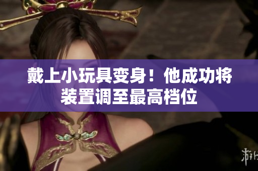 戴上小玩具變身!他成功將裝置調(diào)至最高檔位 戴上小玩具變身!他成功將裝置調(diào)至最高檔位