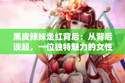 黑皮辣妹走紅背后：從背后談起，一位獨特魅力的女性的故事