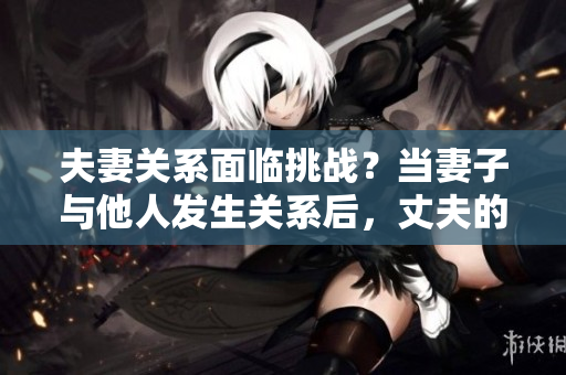 夫妻關系面臨挑戰(zhàn)？當妻子與他人發(fā)生關系后，丈夫的選擇是否正當？