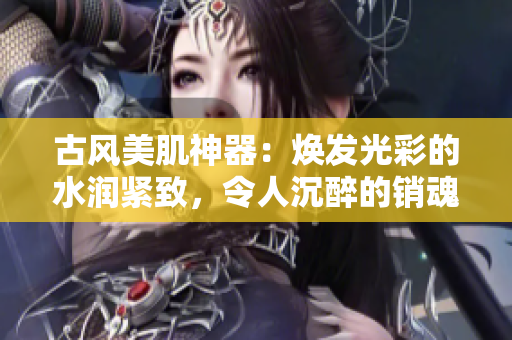 古風(fēng)美肌神器：煥發(fā)光彩的水潤(rùn)緊致，令人沉醉的銷魂低吟