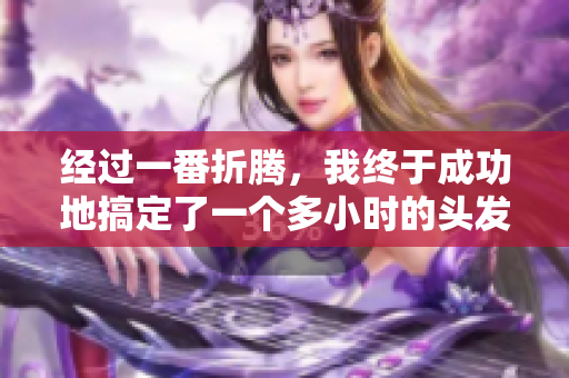 經(jīng)過(guò)一番折騰，我終于成功地搞定了一個(gè)多小時(shí)的頭發(fā)
