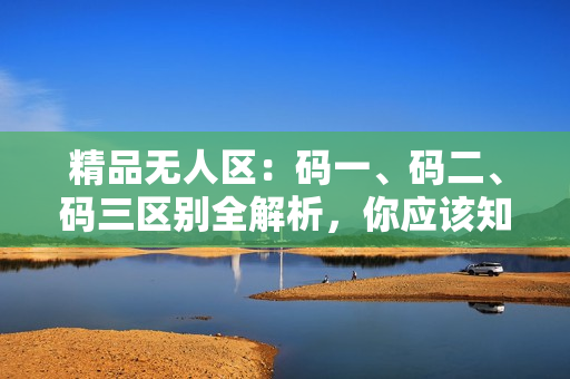 精品無人區(qū)：碼一、碼二、碼三區(qū)別全解析，你應(yīng)該知道的關(guān)鍵差異