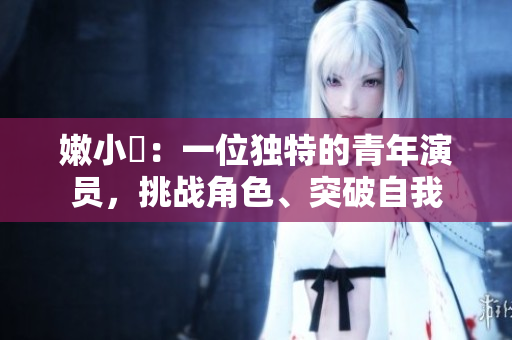 嫩小槡：一位獨(dú)特的青年演員，挑戰(zhàn)角色、突破自我