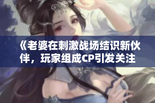《老婆在刺激戰(zhàn)場(chǎng)結(jié)識(shí)新伙伴，玩家組成CP引發(fā)關(guān)注》