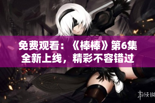免費(fèi)觀看：《棒棒》第6集全新上線，精彩不容錯(cuò)過(guò)