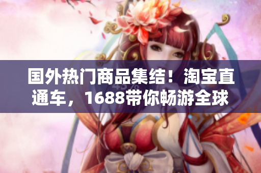 國(guó)外熱門商品集結(jié)!淘寶直通車,1688帶你暢游全球好貨 國(guó)外熱門商品集結(jié)!淘寶直通車,1688帶你暢游全球好貨