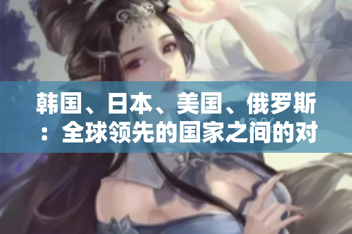 韓國(guó)、日本、美國(guó)、俄羅斯：全球領(lǐng)先的國(guó)家之間的對(duì)比