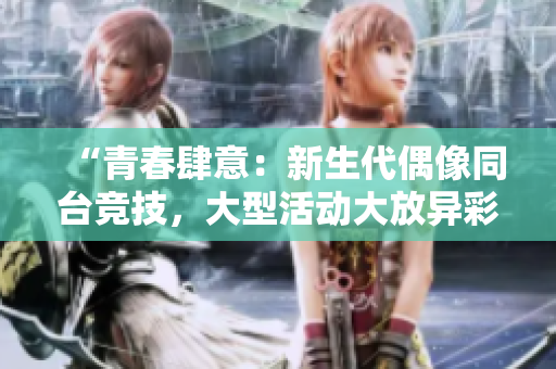 “青春肆意:新生代偶像同臺(tái)競技,大型活動(dòng)大放異彩!” “青春肆意:新生代偶像同臺(tái)競技,大型活動(dòng)大放異彩!”