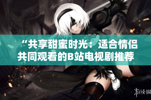 “共享甜蜜時光：適合情侶共同觀看的B站電視劇推薦”