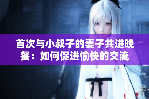 首次與小叔子的妻子共進(jìn)晚餐：如何促進(jìn)愉快的交流