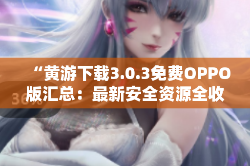 “黃游下載3.0.3免費(fèi)OPPO版匯總:最新安全資源全收錄” “黃游下載3.0.3免費(fèi)OPPO版匯總:最新安全資源全收錄”