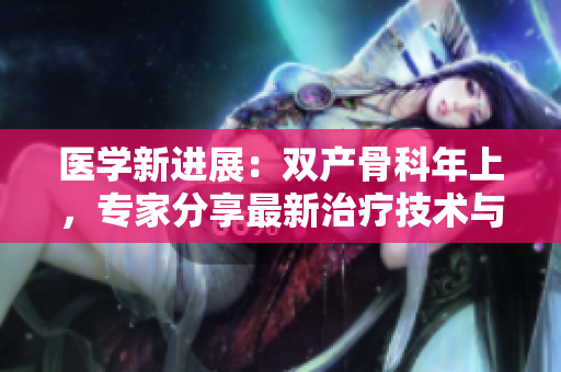 醫(yī)學(xué)新進(jìn)展：雙產(chǎn)骨科年上，專家分享最新治療技術(shù)與研究成果