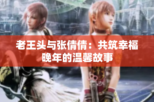 老王頭與張倩倩:共筑幸福晚年的溫馨故事 老王頭與張倩倩:共筑幸福晚年的溫馨故事