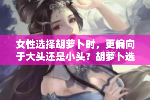 女性選擇胡蘿卜時,更偏向于大頭還是小頭?胡蘿卜選購指南揭秘 女性選擇胡蘿卜時,更偏向于大頭還是小頭?胡蘿卜選購指南揭秘