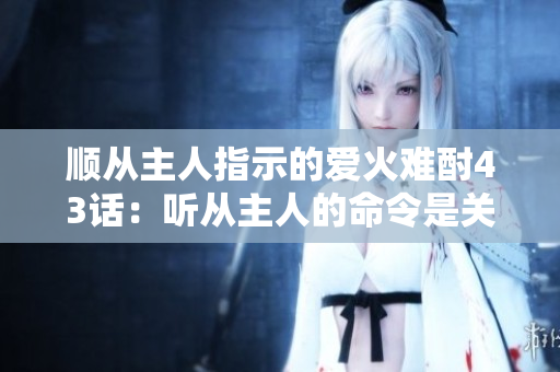 順從主人指示的愛火難酎43話:聽從主人的命令是關(guān)鍵 順從主人指示的愛火難酎43話:聽從主人的命令是關(guān)鍵