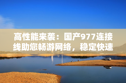 高性能來襲：國產977連接線助您暢游網絡，穩(wěn)定快速，值得信賴！