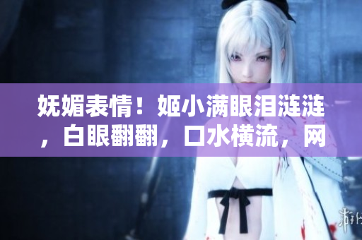 嫵媚表情！姬小滿眼淚漣漣，白眼翻翻，口水橫流，網友驚嘆不已