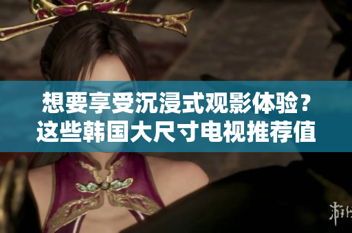 想要享受沉浸式觀影體驗(yàn)？這些韓國(guó)大尺寸電視推薦值得考慮！