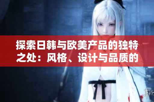 探索日韓與歐美產(chǎn)品的獨(dú)特之處：風(fēng)格、設(shè)計(jì)與品質(zhì)的對(duì)比