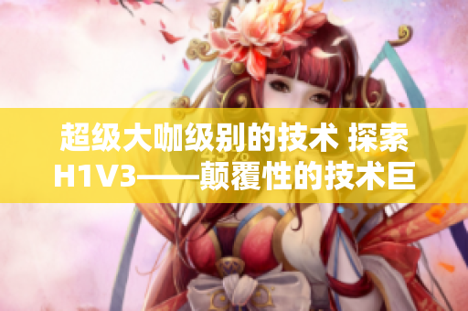 超級(jí)大咖級(jí)別的技術(shù) 探索H1V3——顛覆性的技術(shù)巨頭如何領(lǐng)跑未來