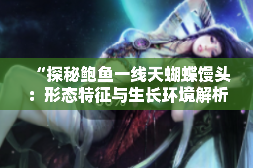 “探秘鮑魚(yú)一線天蝴蝶饅頭:形態(tài)特征與生長(zhǎng)環(huán)境解析” “探秘鮑魚(yú)一線天蝴蝶饅頭:形態(tài)特征與生長(zhǎng)環(huán)境解析”