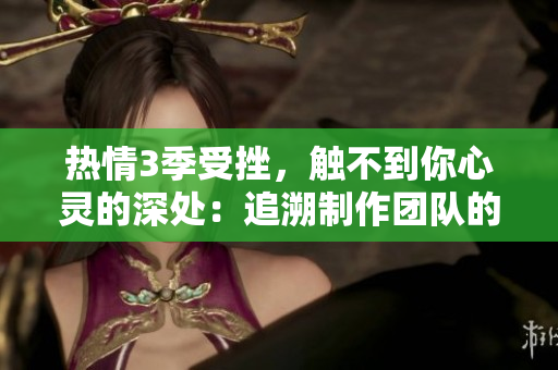 熱情3季受挫，觸不到你心靈的深處：追溯制作團(tuán)隊(duì)的創(chuàng)作心路歷程