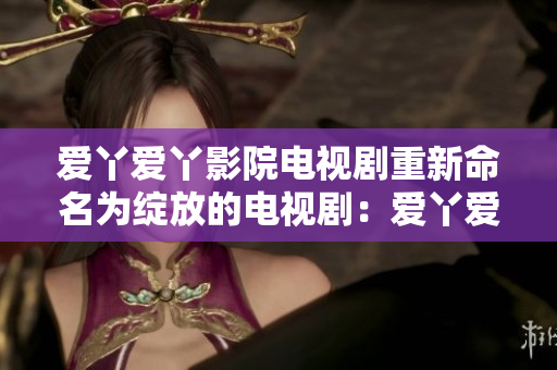 愛丫愛丫影院電視劇重新命名為綻放的電視劇：愛丫愛丫院線獨家精選