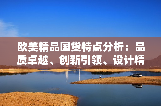 歐美精品國貨特點分析:品質(zhì)卓越、創(chuàng)新引領(lǐng)、設(shè)計精美 歐美精品國貨特點分析:品質(zhì)卓越、創(chuàng)新引領(lǐng)、設(shè)計精美